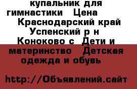 купальник для гимнастики › Цена ­ 10 000 - Краснодарский край, Успенский р-н, Коноково с. Дети и материнство » Детская одежда и обувь   